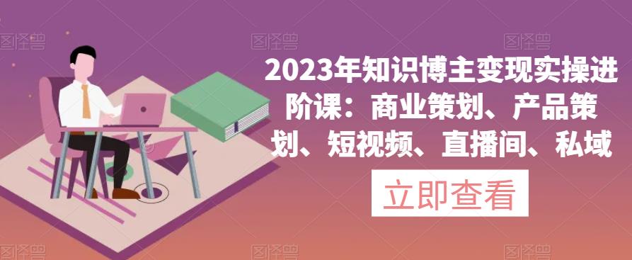 2023年知识博主变现实操进阶课：商业策划、产品策划、短视频、直播间、私域