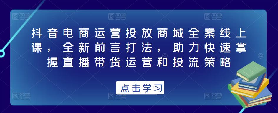 抖音电商运营投放商城全案线上课，全新前言打法，助力快速掌握直播带货运营和投流策略