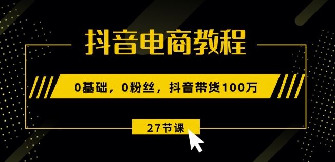 抖音电商教程：0基础，0粉丝，抖音带货100w(27节视频课)